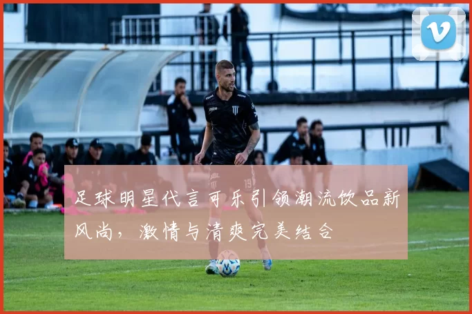 足球明星代言可乐引领潮流饮品新风尚，激情与清爽完美结合
