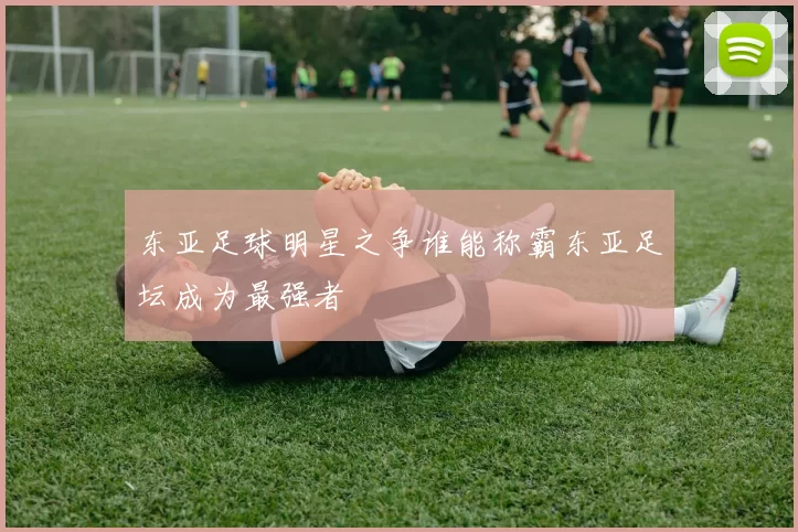 东亚足球明星之争谁能称霸东亚足坛成为最强者