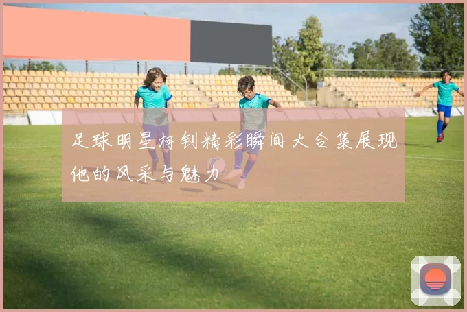 足球明星柯钊精彩瞬间大合集展现他的风采与魅力