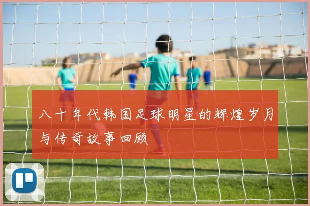 八十年代韩国足球明星的辉煌岁月与传奇故事回顾