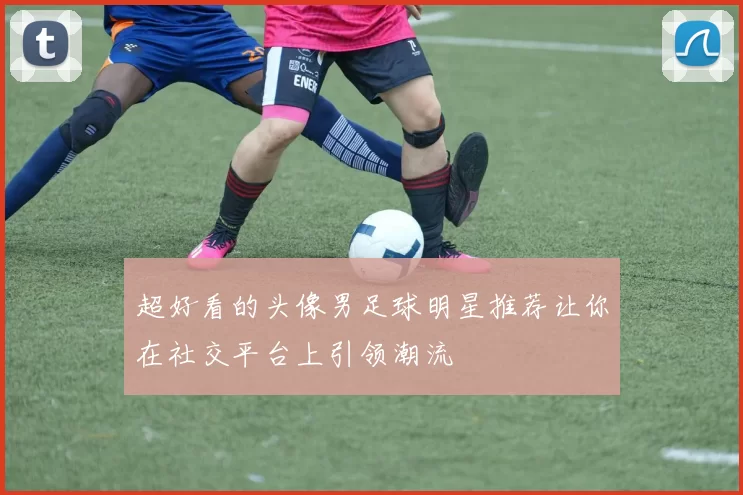 超好看的头像男足球明星推荐让你在社交平台上引领潮流