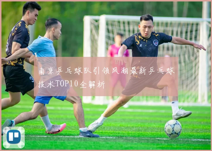 南京乒乓球队引领风潮最新乒乓球技术TOP10全解析