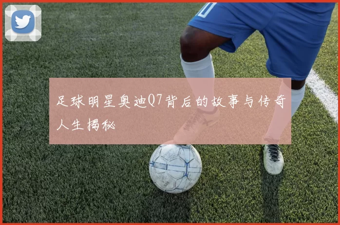 足球明星奥迪Q7背后的故事与传奇人生揭秘