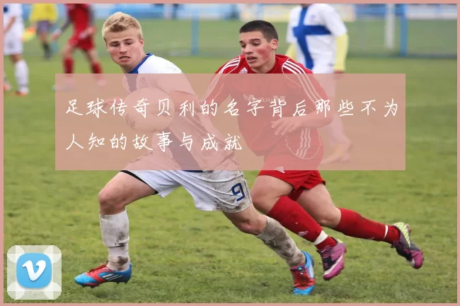 足球传奇贝利的名字背后那些不为人知的故事与成就