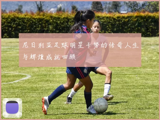 尼日利亚足球明星卡努的传奇人生与辉煌成就回顾