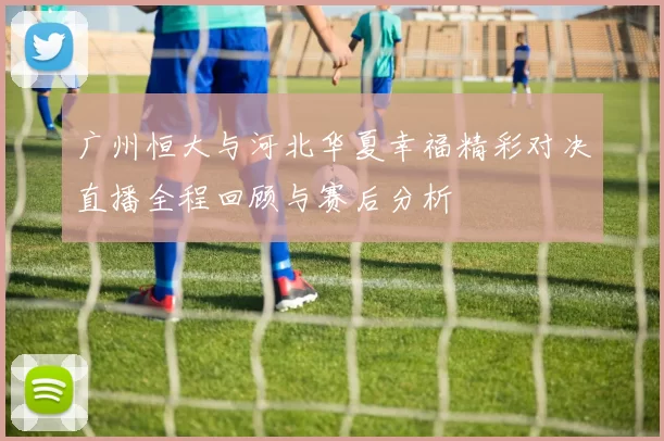 广州恒大与河北华夏幸福精彩对决直播全程回顾与赛后分析