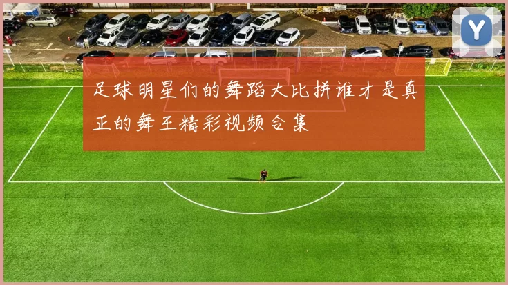 足球明星们的舞蹈大比拼谁才是真正的舞王精彩视频合集