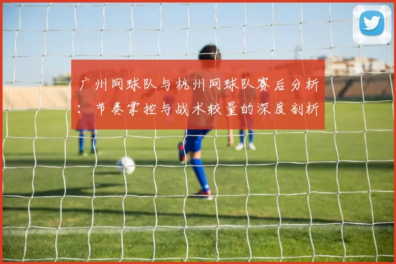 广州网球队与杭州网球队赛后分析：节奏掌控与战术较量的深度剖析