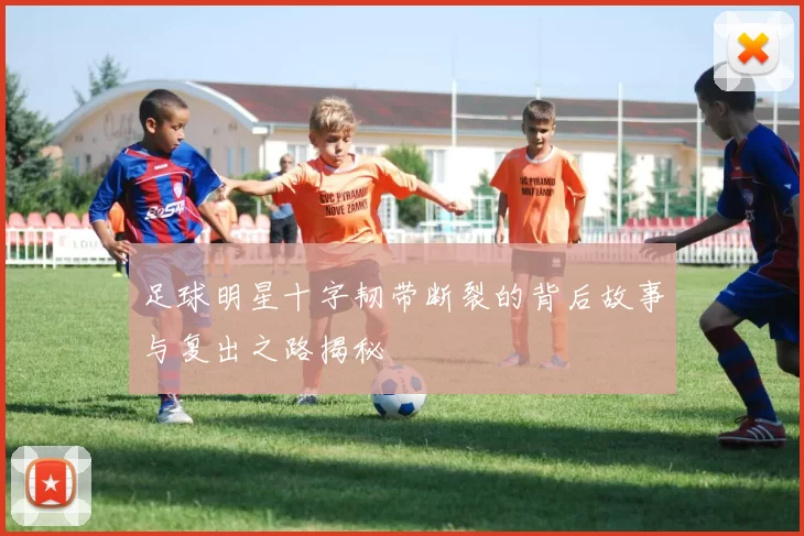 足球明星十字韧带断裂的背后故事与复出之路揭秘