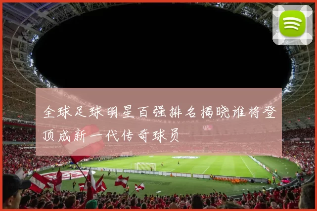 全球足球明星百强排名揭晓谁将登顶成新一代传奇球员