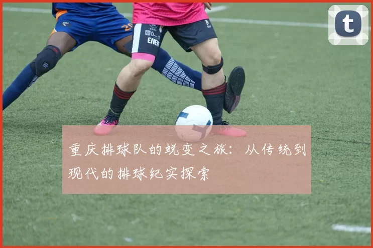 重庆排球队的蜕变之旅：从传统到现代的排球纪实探索