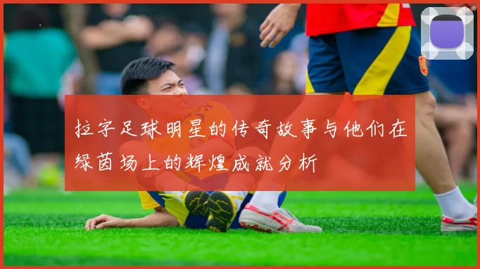 拉字足球明星的传奇故事与他们在绿茵场上的辉煌成就分析