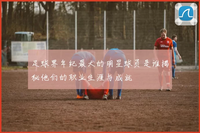 足球界年纪最大的明星球员是谁揭秘他们的职业生涯与成就
