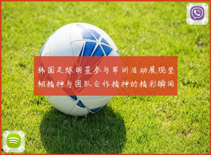韩国足球明星参与军训活动展现坚韧精神与团队合作精神的精彩瞬间