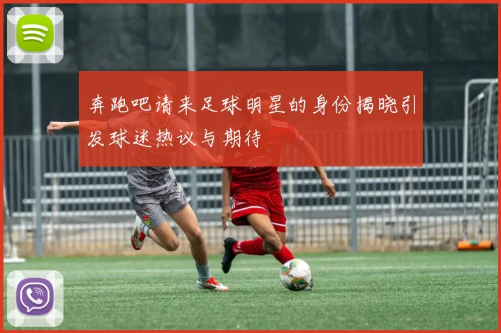 奔跑吧请来足球明星的身份揭晓引发球迷热议与期待