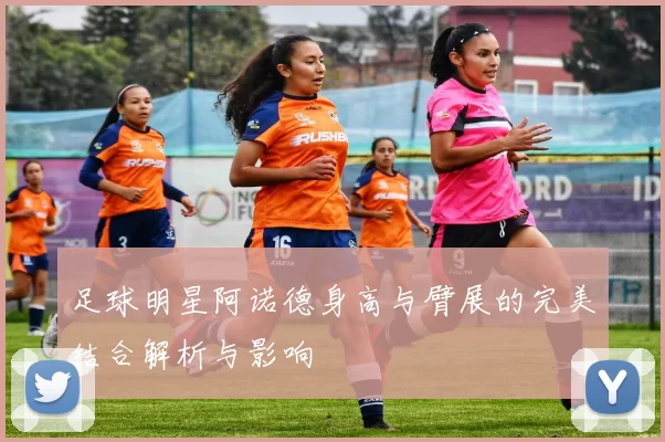 足球明星阿诺德身高与臂展的完美结合解析与影响