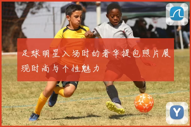 足球明星入场时的奢华提包照片展现时尚与个性魅力