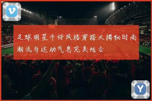 足球明星牛仔风格穿搭大揭秘时尚潮流与运动气息完美结合