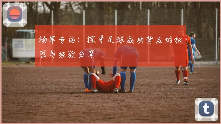 杨军专访：探寻足球成功背后的秘密与经验分享