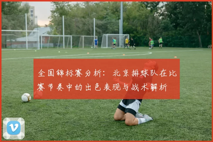 全国锦标赛分析：北京排球队在比赛节奏中的出色表现与战术解析