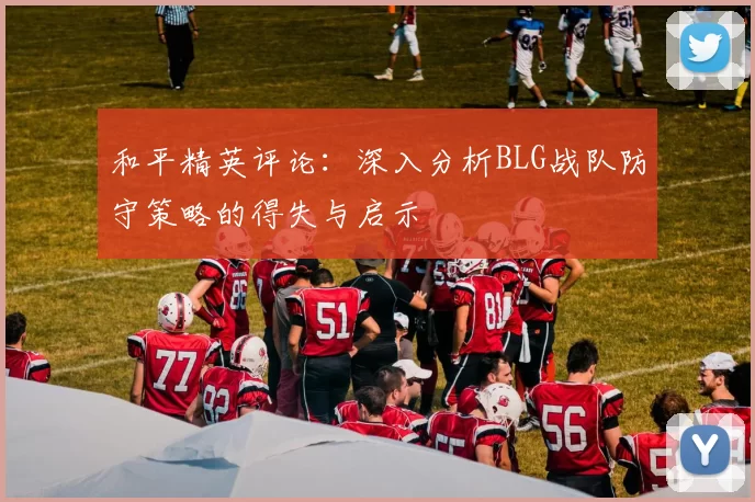 和平精英评论：深入分析BLG战队防守策略的得失与启示