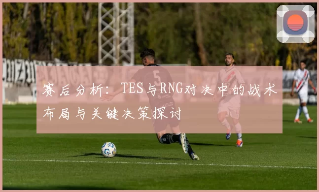 赛后分析：TES与RNG对决中的战术布局与关键决策探讨