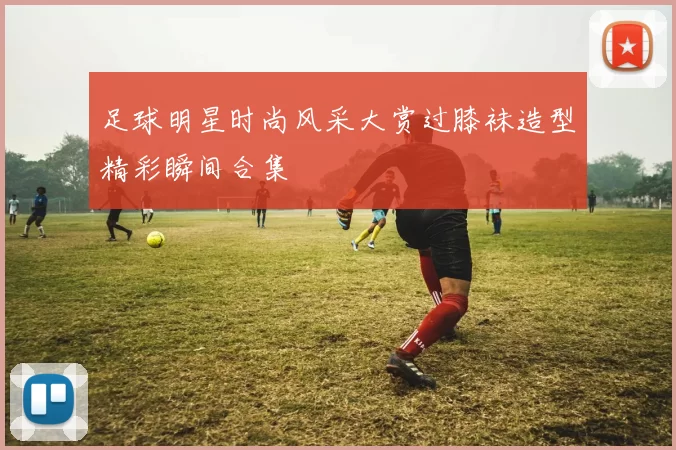 足球明星时尚风采大赏过膝袜造型精彩瞬间合集