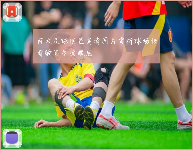 百大足球明星高清图片赏析球场传奇瞬间尽收眼底