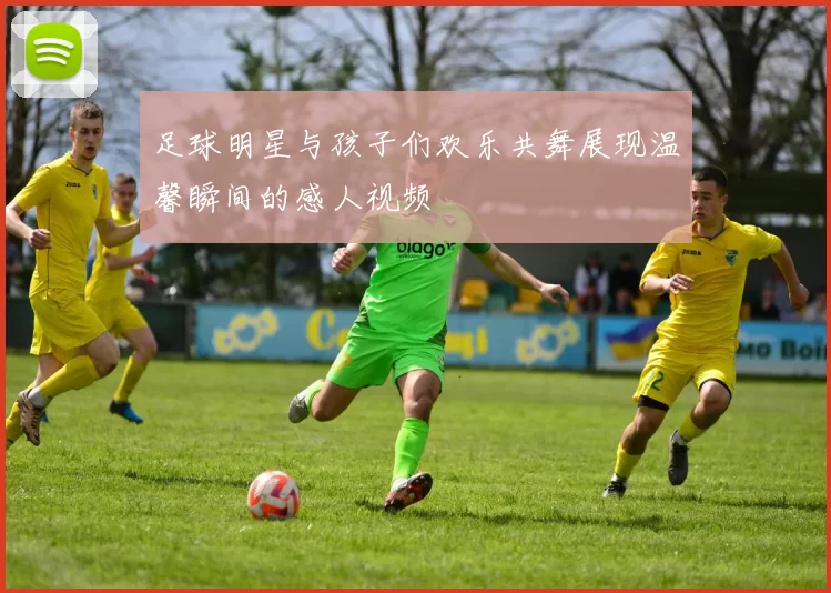 足球明星与孩子们欢乐共舞展现温馨瞬间的感人视频