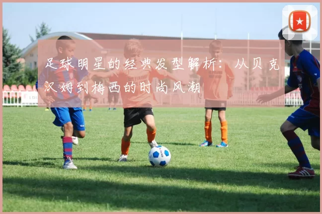 足球明星的经典发型解析：从贝克汉姆到梅西的时尚风潮