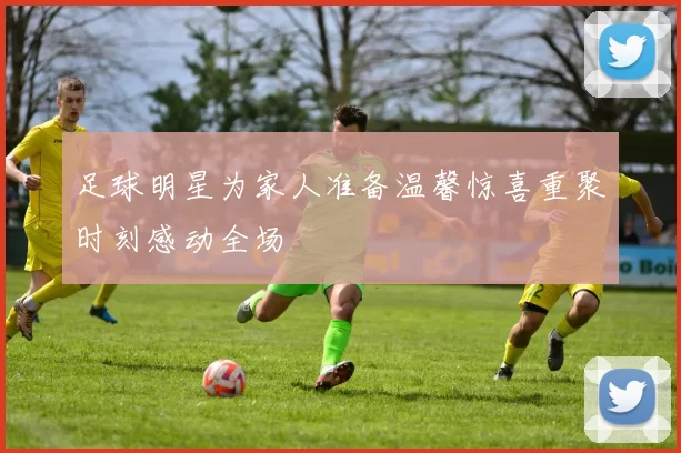 足球明星为家人准备温馨惊喜重聚时刻感动全场
