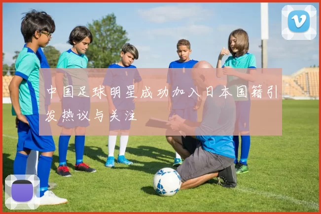 中国足球明星成功加入日本国籍引发热议与关注