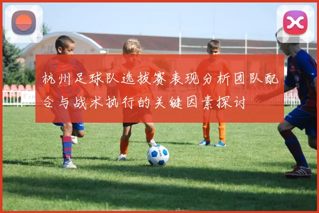 杭州足球队选拔赛表现分析团队配合与战术执行的关键因素探讨