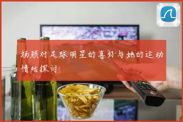 杨颖对足球明星的喜好与她的运动情结探讨