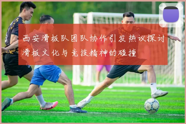 西安滑板队团队协作引发热议探讨滑板文化与竞技精神的碰撞