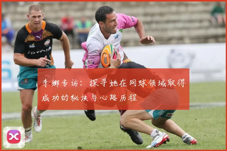 李娜专访：探寻她在网球领域取得成功的秘诀与心路历程