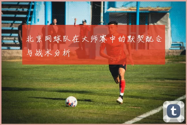 北京网球队在大师赛中的默契配合与战术分析