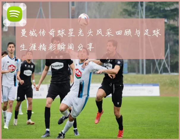 曼城传奇球星光头风采回顾与足球生涯精彩瞬间分享