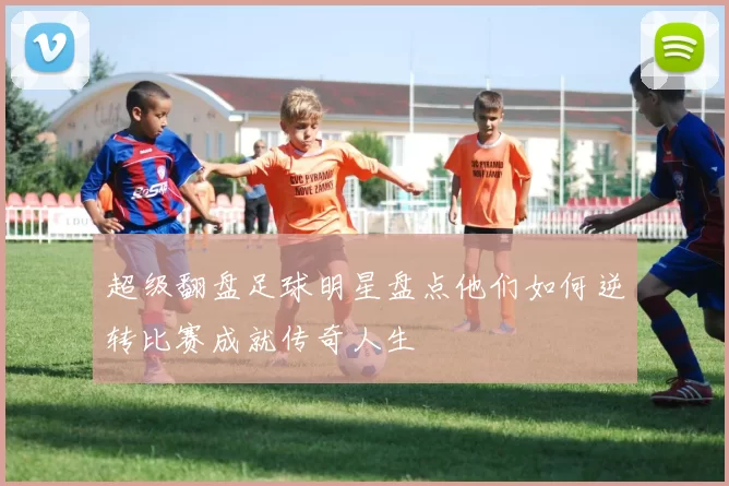 超级翻盘足球明星盘点他们如何逆转比赛成就传奇人生