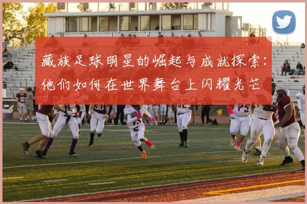 藏族足球明星的崛起与成就探索：他们如何在世界舞台上闪耀光芒