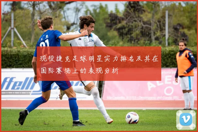 现役捷克足球明星实力排名及其在国际赛场上的表现分析