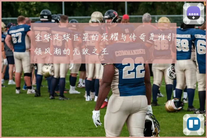 全球足球巨星的荣耀与传奇是谁引领风潮的无敌之王