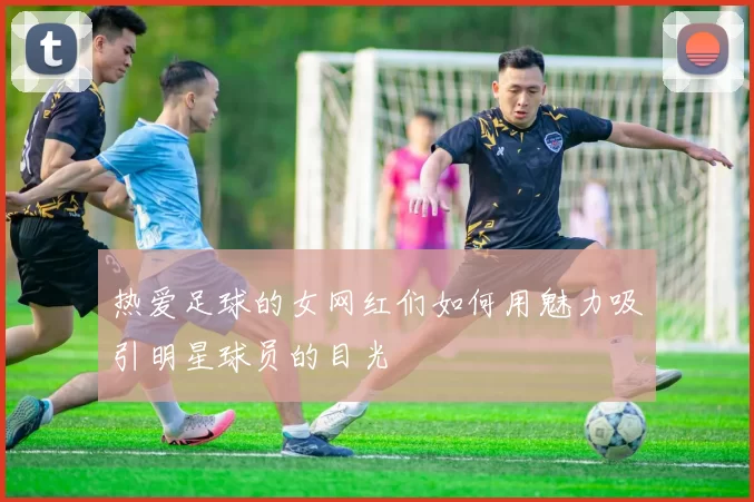 热爱足球的女网红们如何用魅力吸引明星球员的目光