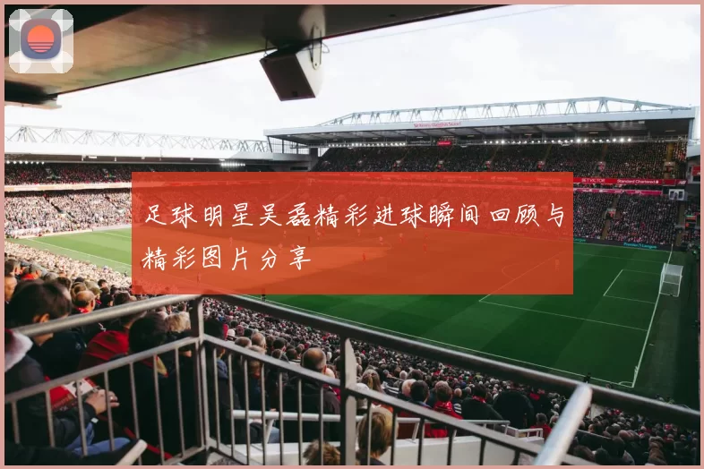 足球明星吴磊精彩进球瞬间回顾与精彩图片分享