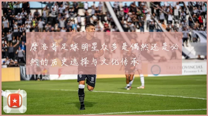摩洛哥足球明星众多是偶然还是必然的历史选择与文化传承