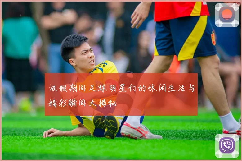 放假期间足球明星们的休闲生活与精彩瞬间大揭秘