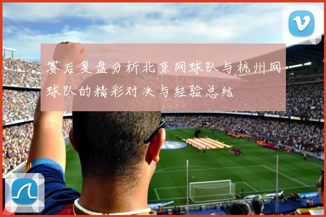 赛后复盘分析北京网球队与杭州网球队的精彩对决与经验总结