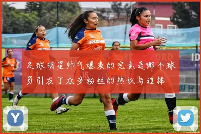 足球明星帅气爆表的究竟是哪个球员引发了众多粉丝的热议与追捧