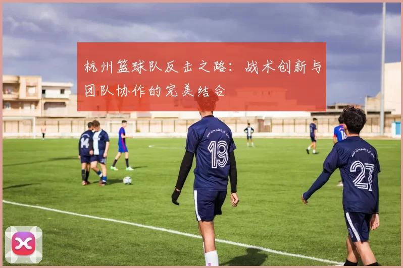 杭州篮球队反击之路：战术创新与团队协作的完美结合