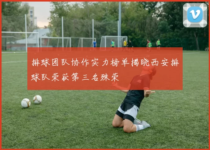 排球团队协作实力榜单揭晓西安排球队荣获第三名殊荣